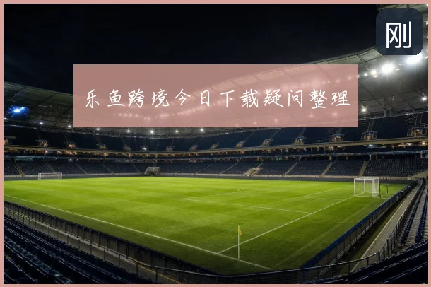 乐鱼跨境今日下载疑问整理